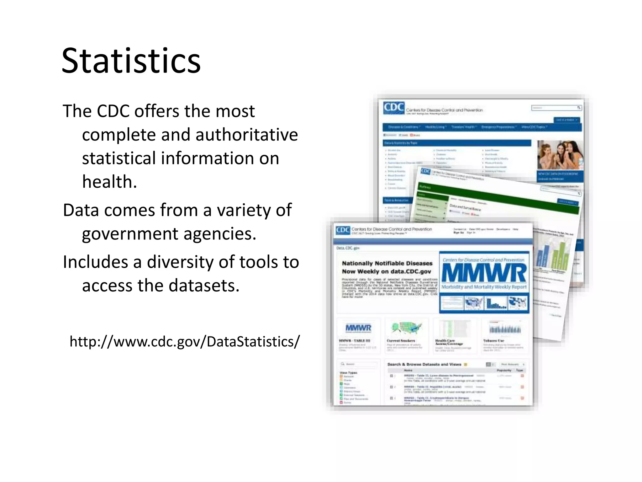 Statistics
The CDC offers the most
complete and authoritative
statistical information on
health.
Data comes from a variety of
government agencies.
Includes a diversity of tools to
access the datasets.
http://www.cdc.gov/DataStatistics/
 