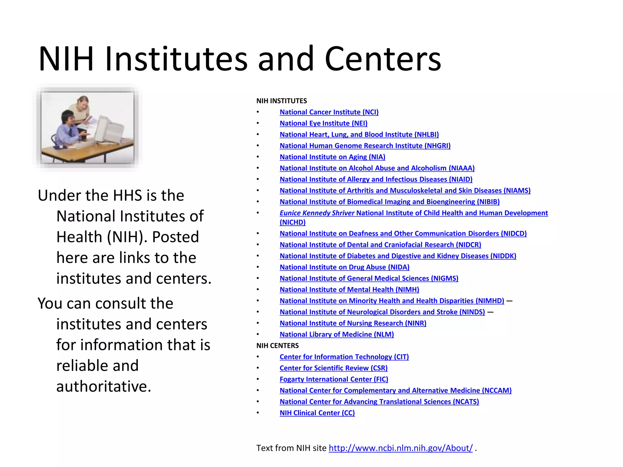 NIH Institutes and Centers
Under the HHS is the
National Institutes of
Health (NIH). Posted
here are links to the
institutes and centers.
You can consult the
institutes and centers
for information that is
reliable and
authoritative.
NIH INSTITUTES
• National Cancer Institute (NCI)
• National Eye Institute (NEI)
• National Heart, Lung, and Blood Institute (NHLBI)
• National Human Genome Research Institute (NHGRI)
• National Institute on Aging (NIA)
• National Institute on Alcohol Abuse and Alcoholism (NIAAA)
• National Institute of Allergy and Infectious Diseases (NIAID)
• National Institute of Arthritis and Musculoskeletal and Skin Diseases (NIAMS)
• National Institute of Biomedical Imaging and Bioengineering (NIBIB)
• Eunice Kennedy Shriver National Institute of Child Health and Human Development
(NICHD)
• National Institute on Deafness and Other Communication Disorders (NIDCD)
• National Institute of Dental and Craniofacial Research (NIDCR)
• National Institute of Diabetes and Digestive and Kidney Diseases (NIDDK)
• National Institute on Drug Abuse (NIDA)
• National Institute of General Medical Sciences (NIGMS)
• National Institute of Mental Health (NIMH)
• National Institute on Minority Health and Health Disparities (NIMHD) —
• National Institute of Neurological Disorders and Stroke (NINDS) —
• National Institute of Nursing Research (NINR)
• National Library of Medicine (NLM)
NIH CENTERS
• Center for Information Technology (CIT)
• Center for Scientific Review (CSR)
• Fogarty International Center (FIC)
• National Center for Complementary and Alternative Medicine (NCCAM)
• National Center for Advancing Translational Sciences (NCATS)
• NIH Clinical Center (CC)
Text from NIH site http://www.ncbi.nlm.nih.gov/About/ .
 