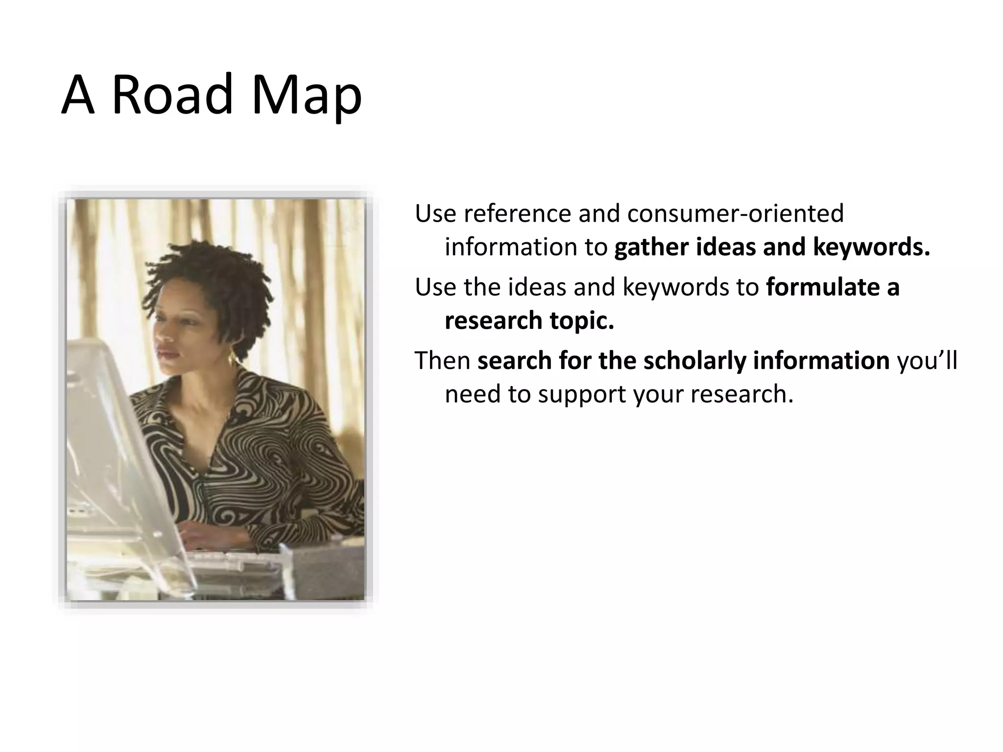 Use reference and consumer-oriented
information to gather ideas and keywords.
Use the ideas and keywords to formulate a
research topic.
Then search for the scholarly information you’ll
need to support your research.
A Road Map
 