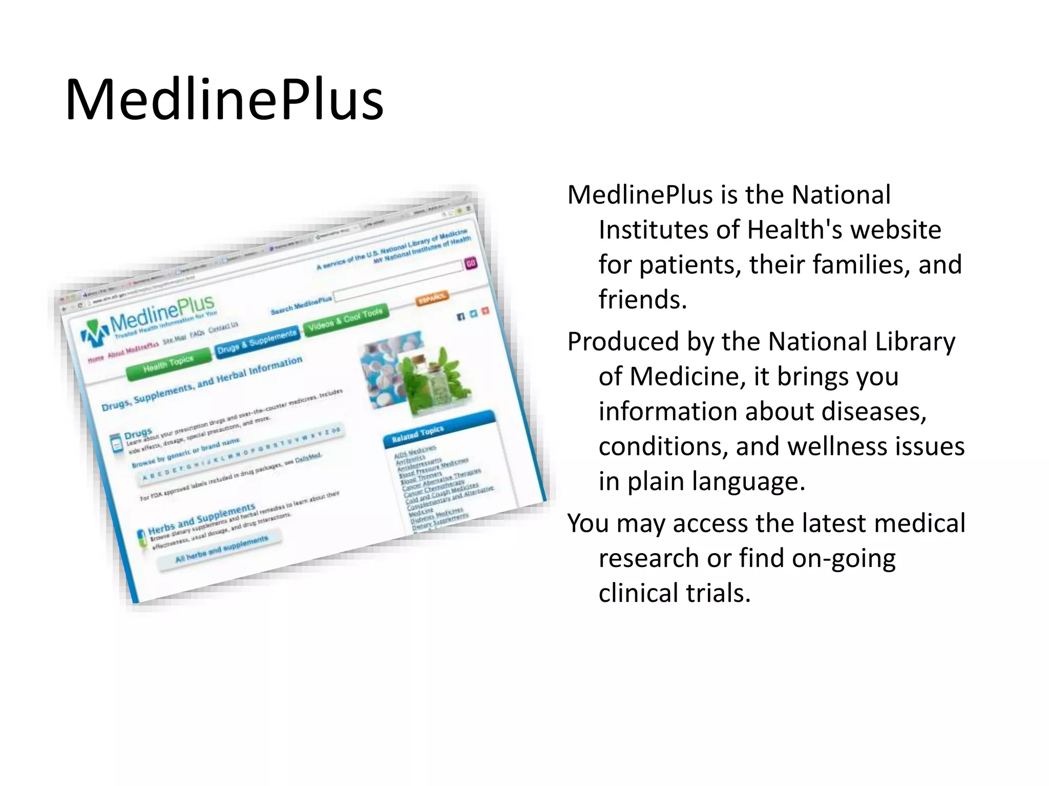 MedlinePlus
MedlinePlus is the National
Institutes of Health's website
for patients, their families, and
friends.
Produced by the National Library
of Medicine, it brings you
information about diseases,
conditions, and wellness issues
in plain language.
You may access the latest medical
research or find on-going
clinical trials.
 