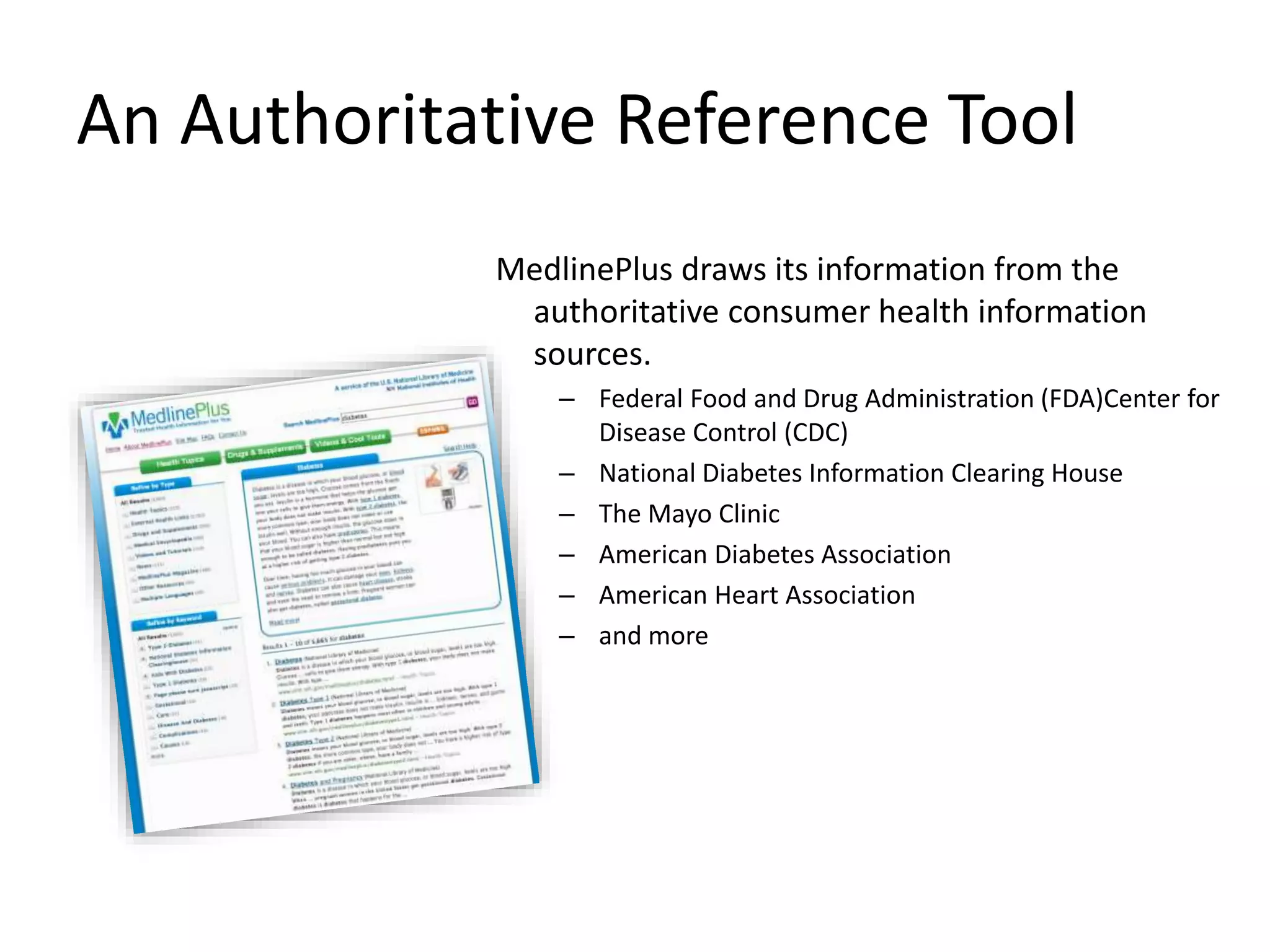 An Authoritative Reference Tool
MedlinePlus draws its information from the
authoritative consumer health information
sources.
– Federal Food and Drug Administration (FDA)Center for
Disease Control (CDC)
– National Diabetes Information Clearing House
– The Mayo Clinic
– American Diabetes Association
– American Heart Association
– and more
 