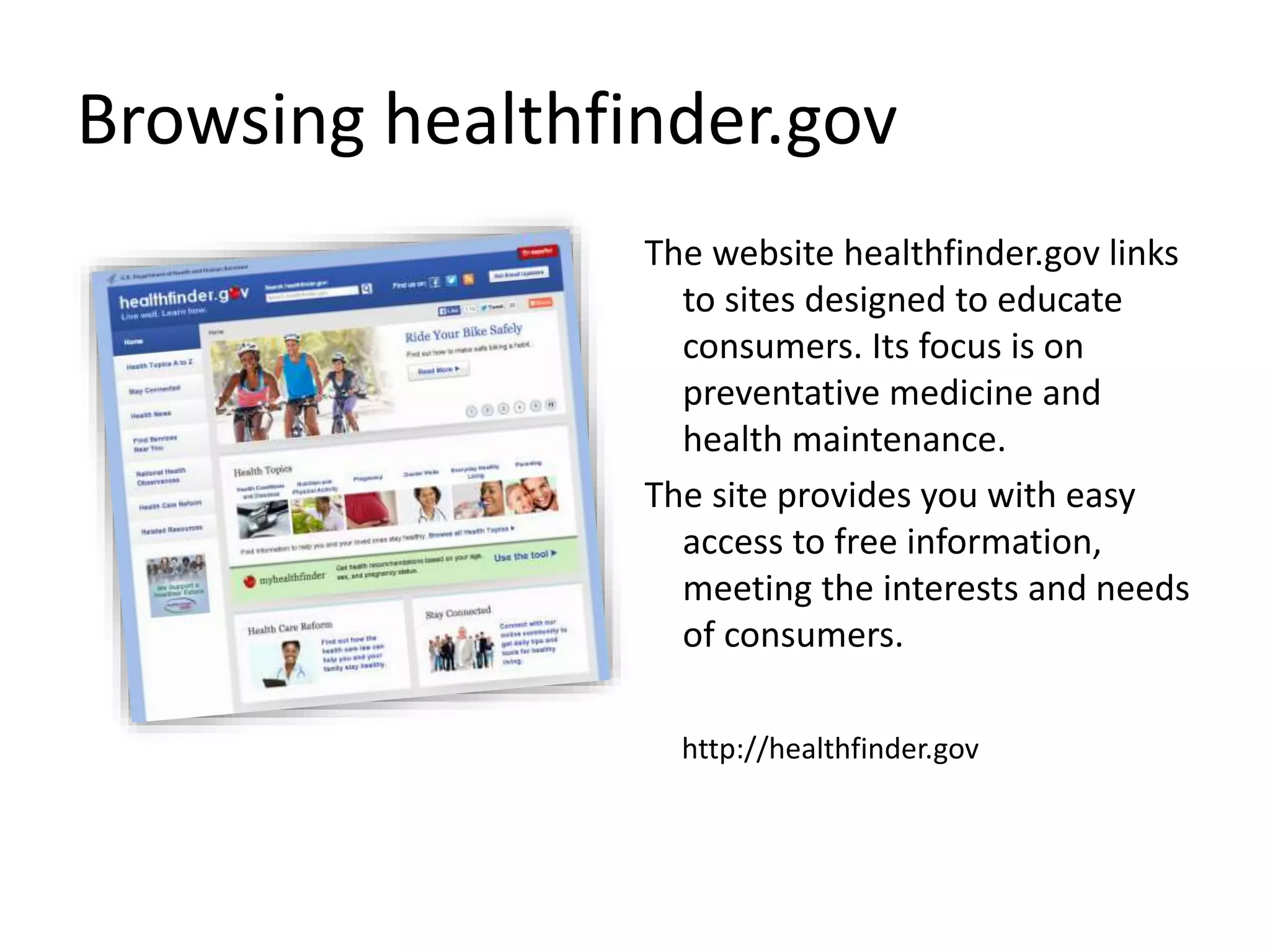Browsing healthfinder.gov
The website healthfinder.gov links
to sites designed to educate
consumers. Its focus is on
preventative medicine and
health maintenance.
The site provides you with easy
access to free information,
meeting the interests and needs
of consumers.
http://healthfinder.gov
 
