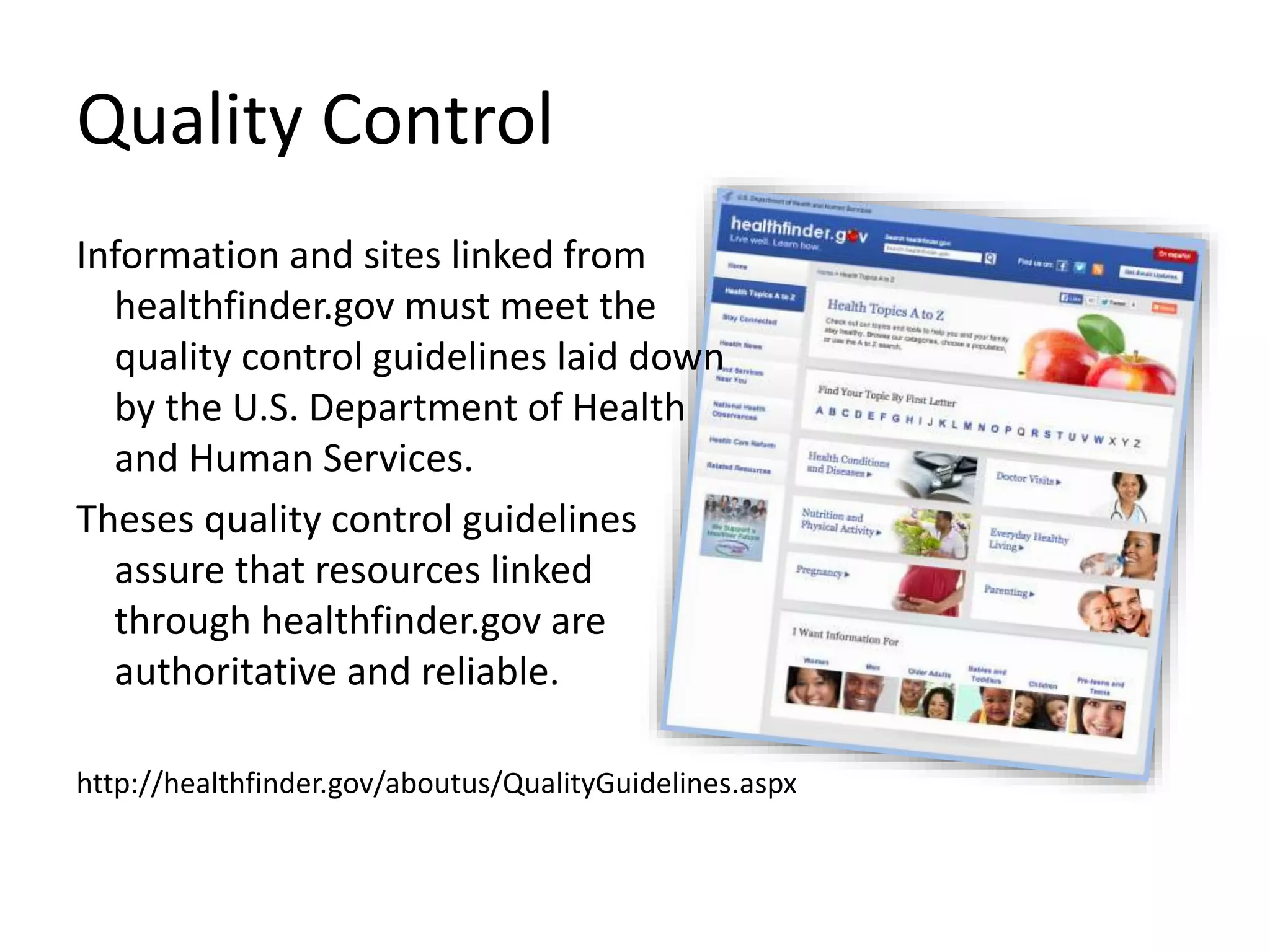 Quality Control
Information and sites linked from
healthfinder.gov must meet the
quality control guidelines laid down
by the U.S. Department of Health
and Human Services.
Theses quality control guidelines
assure that resources linked
through healthfinder.gov are
authoritative and reliable.
http://healthfinder.gov/aboutus/QualityGuidelines.aspx
 