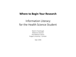 Where to Begin Your Research
Information Literacy
for the Health Science Student
Mark D. Puterbaugh
Reference Librarian
Paul Robeson Library
Rutgers University – Camden
Sept. 2018
 