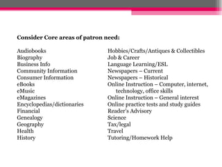 Consider Core areas of patron need:

Audiobooks                    Hobbies/Crafts/Antiques & Collectibles
Biography                     Job & Career
Business Info                 Language Learning/ESL
Community Information         Newspapers – Current
Consumer Information          Newspapers – Historical
eBooks                        Online Instruction – Computer, internet,
eMusic                           technology, office skills
eMagazines                    Online Instruction – General interest
Encyclopedias/dictionaries    Online practice tests and study guides
Financial                     Reader’s Advisory
Genealogy                     Science
Geography                     Tax/legal
Health                        Travel
History                       Tutoring/Homework Help
 