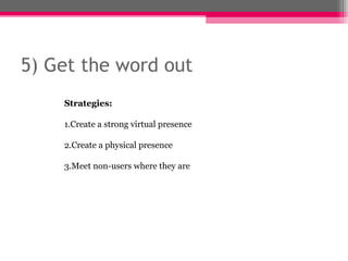 5) Get the word out
    Strategies:

    1.Create a strong virtual presence

    2.Create a physical presence

    3.Meet non-users where they are
 