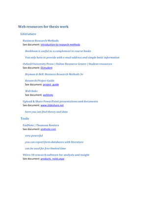Web resources for thesis work

 Literature
  Business Research Methods
  See document: introduction-to-research-methods

   Bookboon is useful as a complement to course books

   You only have to provide with e-mail address and simple basic information

  Oxford University Press | Online Resource Centre | Student resources
  See document: 01student

   Bryman & Bell: Business Research Methods 3e

   Research Project Guide
   See document: project_guide

   Web links
   See document: weblinks

  Upload & Share PowerPoint presentations and documents
  See document: www.slideshare.net

   here you can find theory and data

 Tools
  EndNote | Thomson Reuters
  See document: endnote.com

   very powerful

   you can export form databases with literature

   can be used for free limited time

  NVivo 10 research software for analysis and insight
  See document: products_nvivo.aspx
 
