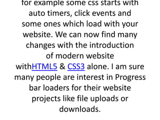 for example some css starts with
auto timers, click events and
some ones which load with your
website. We can now find many
changes with the introduction
of modern website
withHTML5 & CSS3 alone. I am sure
many people are interest in Progress
bar loaders for their website
projects like file uploads or
downloads.
 