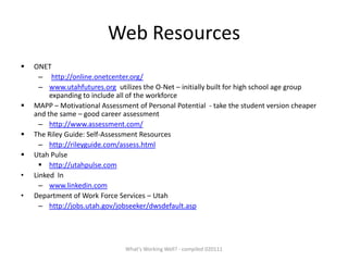 Web Resources ,[object Object],http://online.onetcenter.org/ www.utahfutures.org  utilizes the O-Net – initially built for high school age group expanding to include all of the workforce ,[object Object],http://www.assessment.com/ ,[object Object],http://rileyguide.com/assess.html ,[object Object]