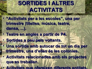 SORTIDES I ALTRES
          ACTIVITATS
• “Activitats per a les escoles”, una per
  trimestre (titelles, música, teatre,
  dansa, ...).
• Teatre en anglès a partir de P4.
• Sortides a peu pels voltants.
• Una sortida amb autocar de tot un dia per
  trimestre, una d’elles és les colònies.
• Activitats relacionades amb els projectes
  que es treballen.
•
 