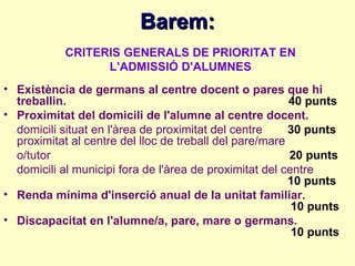 Barem:
            CRITERIS GENERALS DE PRIORITAT EN
                  L'ADMISSIÓ D'ALUMNES
• Existència de germans al centre docent o pares que hi
  treballin.                                             40 punts
• Proximitat del domicili de l'alumne al centre docent.
  domicili situat en l'àrea de proximitat del centre     30 punts
  proximitat al centre del lloc de treball del pare/mare
  o/tutor                                                20 punts
  domicili al municipi fora de l'àrea de proximitat del centre
                                                         10 punts
• Renda mínima d'inserció anual de la unitat familiar.
                                                          10 punts
• Discapacitat en l'alumne/a, pare, mare o germans.
                                                          10 punts
 