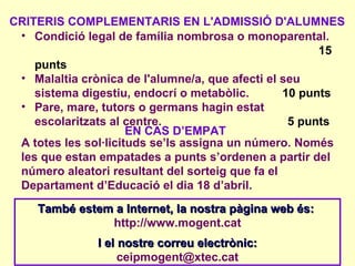 CRITERIS COMPLEMENTARIS EN L'ADMISSIÓ D'ALUMNES
 • Condició legal de família nombrosa o monoparental.
                                                       15
    punts
 • Malaltia crònica de l'alumne/a, que afecti el seu
    sistema digestiu, endocrí o metabòlic.       10 punts
 • Pare, mare, tutors o germans hagin estat
    escolaritzats al centre.                      5 punts
                      EN CAS D’EMPAT
 A totes les sol·licituds se’ls assigna un número. Només
 les que estan empatades a punts s’ordenen a partir del
 número aleatori resultant del sorteig que fa el
 Departament d’Educació el dia 18 d’abril.
    També estem a Internet, la nostra pàgina web és:
               http://www.mogent.cat
               I el nostre correu electrònic:
                    ceipmogent@xtec.cat
 
