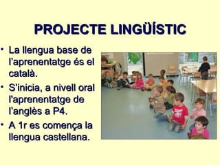 PROJECTE LINGÜÍSTIC
• La llengua base de
  l’aprenentatge és el
  català.
• S’inicia, a nivell oral
  l'aprenentatge de
  l’anglès a P4.
• A 1r es comença la
  llengua castellana.
 