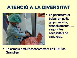 ATENCIÓ A LA DIVERSITAT
                             • Es prioritzarà el
                               treball en petits
                               grups, racons,
                               desdoblaments, …
                               segons les
                               necessitats de
                               cada grup.



• Es compta amb l’assessorament de l’EAP de
  Granollers.
 