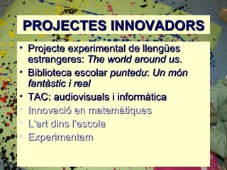 PROJECTES INNOVADORS
• Projecte experimental de llengües
  estrangeres: The world around us.
• Biblioteca escolar puntedu: Un món
  fantàstic i real
• TAC: audiovisuals i informàtica
• Innovació en matemàtiques
• L’art dins l’escola
• Experimentem
 