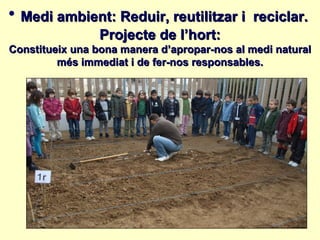 • Medi ambient: Reduir, reutilitzar i        reciclar.
                 Projecte de l’hort:
Constitueix una bona manera d’apropar-nos al medi natural
         més immediat i de fer-nos responsables.
 