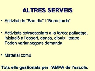 ALTRES SERVEIS
• Activitat de “Bon dia” i “Bona tarda”

• Activitats extraescolars a la tarda: patinatge,
  iniciació a l’esport, dansa, dibuix i teatre.
  Poden variar segons demanda

• Material comú

Tots ells gestionats per l’AMPA de l’escola.
 
