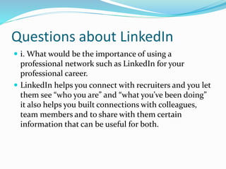 Questions about LinkedIn
 i. What would be the importance of using a
professional network such as LinkedIn for your
professional career.
 LinkedIn helps you connect with recruiters and you let
them see “who you are” and “what you’ve been doing”
it also helps you built connections with colleagues,
team members and to share with them certain
information that can be useful for both.
 