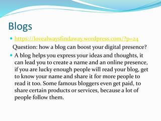Blogs
 https://lovealwaysfindaway.wordpress.com/?p=24
Question: how a blog can boost your digital presence?
 A blog helps you express your ideas and thoughts, it
can lead you to create a name and an online presence,
if you are lucky enough people will read your blog, get
to know your name and share it for more people to
read it too. Some famous bloggers even get paid, to
share certain products or services, because a lot of
people follow them.
 