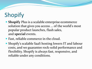 Shopify
 Shopify Plus is a scalable enterprise ecommerce
solution that gives you access ... of the world's most
popular product launches, flash sales,
and special events.
 Fast, reliable commerce in the cloud.
 Shopify’s scalable SaaS hosting lowers IT and labour
costs, and we guarantee rock-solid performance and
flexibility. Shopify is always fast, responsive, and
reliable under any conditions.
 
