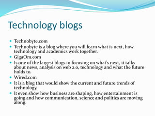 Technology blogs
 Technobyte.com
 Technobyte is a blog where you will learn what is next, how
technology and academics work together.
 GigaOm.com
 Is one of the largest blogs in focusing on what’s next, it talks
about news, analysis on web 2.0, technology and what the future
holds to.
 Wired.com
 It is a blog that would show the current and future trends of
technology.
 It even show how business are shaping, how entertainment is
going and how communication, science and politics are moving
along.
 