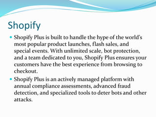Shopify
 Shopify Plus is built to handle the hype of the world’s
most popular product launches, flash sales, and
special events. With unlimited scale, bot protection,
and a team dedicated to you, Shopify Plus ensures your
customers have the best experience from browsing to
checkout.
 Shopify Plus is an actively managed platform with
annual compliance assessments, advanced fraud
detection, and specialized tools to deter bots and other
attacks.
 