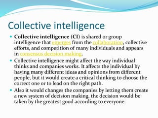 Collective intelligence
 Collective intelligence (CI) is shared or group
intelligence that emerges from the collaboration, collective
efforts, and competition of many individuals and appears
in consensus decision making.
 Collective intelligence might affect the way individual
thinks and companies works. It affects the individual by
having many different ideas and opinions from different
people, but it would create a critical thinking to choose the
correct one or to lead on the right path.
 Also it would changes the companies by letting them create
a new system of decision making, the decision would be
taken by the greatest good according to everyone.
 