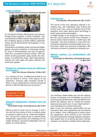 The Boostzone Institute WEB REVIEW                         N°3. March 2011

  It takes a network
      Foriegn Policiy, Stanley A. McChrystal, Mar 2011       Internet and Social Networks


                                                             Internet is over
                                                                    The Guardian, Oliver Bukerman, Mar 15 2011

                                                             The arrival of the truly ubiquitous internet is so-
                                                             mething new, with implications both thrilling and
                                                             sinister; and it has a way of rendering many of the
                                                             questions we’ve been asking about technology in
                                                             recent years almost meaningless.
 Ex US General Stanley McChrystal’s new piece in
                                                             A related danger of the merging of online and of-
 Foreign Policy magazine ‘It Takes a Network - The
                                                             fline life, says business thinker Tony Schwartz, is
 new frontline of modern warfare‘ discusses the reali-
                                                             that we come to treat ourselves, in subtle ways, like
 ties of fighting against a shape shifting, networked
                                                             computers. We drive ourselves to cope with ever-
 enemy whose decentralized choreography is very
                                                             increasing workloads by working longer hours, suc-
 hard to read.
                                                             king down coffee and spurning recuperation. But
 Corporations are fighting similar commercial battles
                                                             «we were not meant to operate as computers do».
 against disruptive networks of individuals looking
 for ways to disintermediate and pick off opportu-
 nities from successful business entities. With the          Réseaux sociaux:         La   prolétarisation    des
 world’s working population aging rapidly, the chal-         échanges
 lenges of transforming large, rigid organizational             Technologie du Marketing, Christophe Benavent,
 cultures into more agile and aware networks has                                                  21 Mars 2011
 never been greater.


  Pourquoi la «révolution douce du télétravail»
  ne prend pas ?
          Paris Tech Review, Rédaction, 24 Mars 2011

  Il y a presque 40 ans, le télétravail semblait sur le
  point de devenir la norme. C’est toujours le cas
  aujourd’hui. Pourquoi cette révolution est-elle si
  lente, et à quoi ressemblera le monde du travail de
  demain si elle finit effectivement par aboutir ?



   Enterprise 2.0 and
   Mobile Enterprise                                         Les machines relationnelles que sont les réseaux
                                                             sociaux numériques sont formidables du point de
                                                             vue de la productivité sociale, elles permettent d’en-
  Enterprise Collaboration: Guidance from the                tretenir des relations avec un nombre de contacts
  Experts                                                    beaucoup plus grand que ce que l’esprit permet –
    China Media Project, David Bandurski, Mar 6 2011         c’est l’hypothèse du nombre de Dunbar.
                                                             Mais ce que les machines relationnelles font est
  Where to start to know how to manage in 2011?              d’emporter dans leurs algorithmes les conventions
  You will find here plenty of links to articles written     de la relation. Aussi sophistiqués et précis soient
  by experts on topics such as : enterprise collabora-       ces algorithmes, qu’ils sachent le jour d’anniver-
  tion: moving from need-to-know to need-to-share,           saire et choisissent le message adéquat, le destina-
  collaboration opportunities and challenges for the         taire restera froid s’il ne devine pas dans d’infimes
  mobile workforce, document collaboration and me-           variations une intention véritable même intéressée.
  tadata: an unholy alliance.



                                       © Boostzone Institute 2011
Fenixs Boostzone SARL - 24/28 rue de la Pépinière 75008 Paris - Tél. +33 (0)6 77 11 34 48 - www.boostzone.fr
                Web Review personnalisée sur demande - Customized WebReview on demand
 