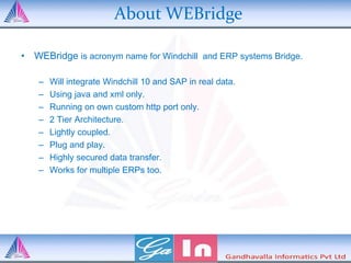 About WEBridge
• WEBridge is acronym name for Windchill and ERP systems Bridge.
– Will integrate Windchill 10 and SAP in real data.
– Using java and xml only.
– Running on own custom http port only.
– 2 Tier Architecture.
– Lightly coupled.
– Plug and play.
– Highly secured data transfer.
– Works for multiple ERPs too.
 