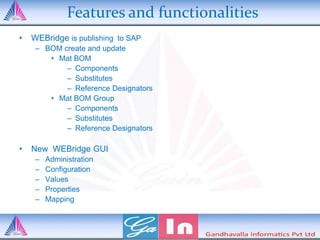 Features and functionalities
• WEBridge is publishing to SAP
– BOM create and update
• Mat BOM
– Components
– Substitutes
– Reference Designators
• Mat BOM Group
– Components
– Substitutes
– Reference Designators
• New WEBridge GUI
– Administration
– Configuration
– Values
– Properties
– Mapping
 