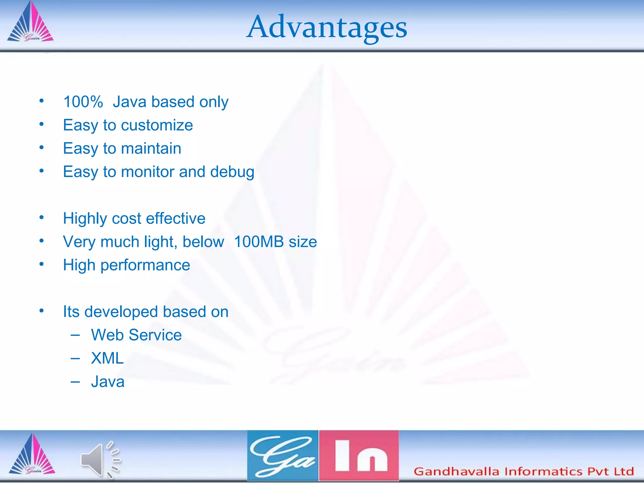 Advantages
• 100% Java based only
• Easy to customize
• Easy to maintain
• Easy to monitor and debug
• Highly cost effective
• Very much light, below 100MB size
• High performance
• Its developed based on
– Web Service
– XML
– Java
 