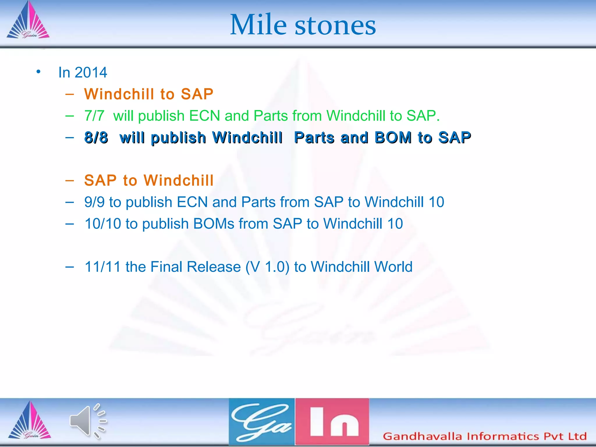Mile stones
• In 2014
– Windchill to SAP
– 7/7 will publish ECN and Parts from Windchill to SAP.
– 8/8 will publish Windchill Parts and BOM to SAP8/8 will publish Windchill Parts and BOM to SAP
– SAP to Windchill
– 9/9 to publish ECN and Parts from SAP to Windchill 10
– 10/10 to publish BOMs from SAP to Windchill 10
– 11/11 the Final Release (V 1.0) to Windchill World
 
