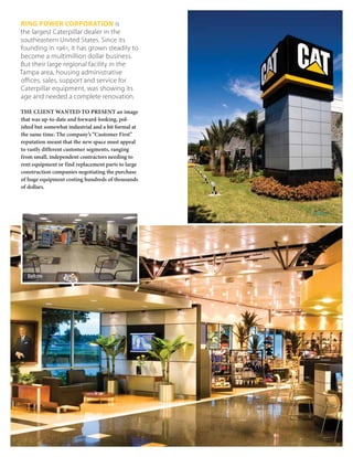 RING POWER CORPORATION is
the largest Caterpillar dealer in the
southeastern United States. Since its
founding in 1961, it has grown steadily to
become a multimillion dollar business.
But their large regional facility in the
Tampa area, housing administrative
offices, sales, support and service for
Caterpillar equipment, was showing its
age and needed a complete renovation.

THE CLIENT WANTED TO PRESENT an image
that was up-to-date and forward-looking, pol-
ished but somewhat industrial and a bit formal at
the same time. The company’s “Customer First”
reputation meant that the new space must appeal
to vastly different customer segments, ranging
from small, independent contractors needing to
rent equipment or find replacement parts to large
construction companies negotiating the purchase
of huge equipment costing hundreds of thousands
of dollars.




  Before
 