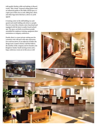 with quality finishes while not looking, in Russo’s
words, “like a bank.” Exposed ceiling girders lend
an industrial quality to the lobby. Retail space oc-
cupies part of this area as well, selling hats, shirts
and other logo items that have a down-to-earth
appeal.

A training center in the old building was anti-
quated and small, holding only about 20 people.
Now it is more like a theater, more functional and
equipped with the latest in audio/visual technol-
ogy. The space can hold several dozen people
assembled for employee training, equipment dem-
onstrations or company conferences.

Nearby, there is a more private waiting area for
customers who will meet with sales representa-
tives and executives. In an adjacent corridor, the
design team created a history wall that follows
the timeline of the company and its founders, the
Ringhaver family. Small meeting rooms and a
large conference room are in this area as well.




  Before
 