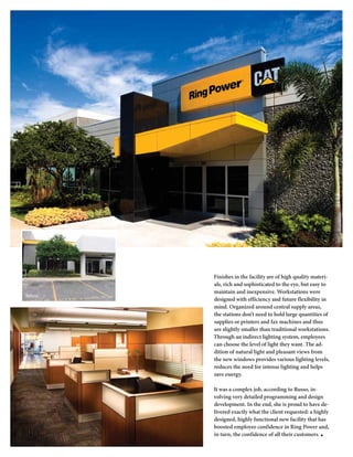 Finishes in the facility are of high quality materi-
         als, rich and sophisticated to the eye, but easy to
         maintain and inexpensive. Workstations were
Before
         designed with efficiency and future flexibility in
         mind. Organized around central supply areas,
         the stations don’t need to hold large quantities of
         supplies or printers and fax machines and thus
         are slightly smaller than traditional workstations.
         Through an indirect lighting system, employees
         can choose the level of light they want. The ad-
         dition of natural light and pleasant views from
         the new windows provides various lighting levels,
         reduces the need for intense lighting and helps
         save energy.

         It was a complex job, according to Russo, in-
         volving very detailed programming and design
         development. In the end, she is proud to have de-
         livered exactly what the client requested: a highly
         designed, highly functional new facility that has
         boosted employee confidence in Ring Power and,
         in turn, the confidence of all their customers. ■
 