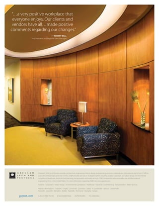 “…a very positive workplace that
  everyone enjoys. Our clients and
 vendors have all…made positive
comments regarding our changes.”
                                    — TOMMY BALL
            Vice President and Regional Sales Manager




                   Gresham, Smith and Partners provides architecture, engineering, interior design and planning services to national and international clients from  offices
                   across the United States and one in China. GS&P provides services in multiple markets including aviation, corporate and urban design, environmental
                   compliance, healthcare, industrial, land planning, transportation and water services. GS&P consistently ranks among the top architectural and
                   engineering firms in the United States. For more information regarding GS&P, visit www.gspnet.com.

                   Aviation Corporate + Urban Design Environmental Compliance Healthcare Industrial Land Planning Transportation Water Services

                   Atlanta Birmingham Charlotte Chipley Cincinnati Columbus Dallas Ft. Lauderdale Jackson Jacksonville
                   Knoxville Louisville Memphis Mobile Nashville Richmond Shanghai Tampa

    gspnet.com     ARCHITEC TURE             ENGINEERING              INTERIORS           PLANNING
 
