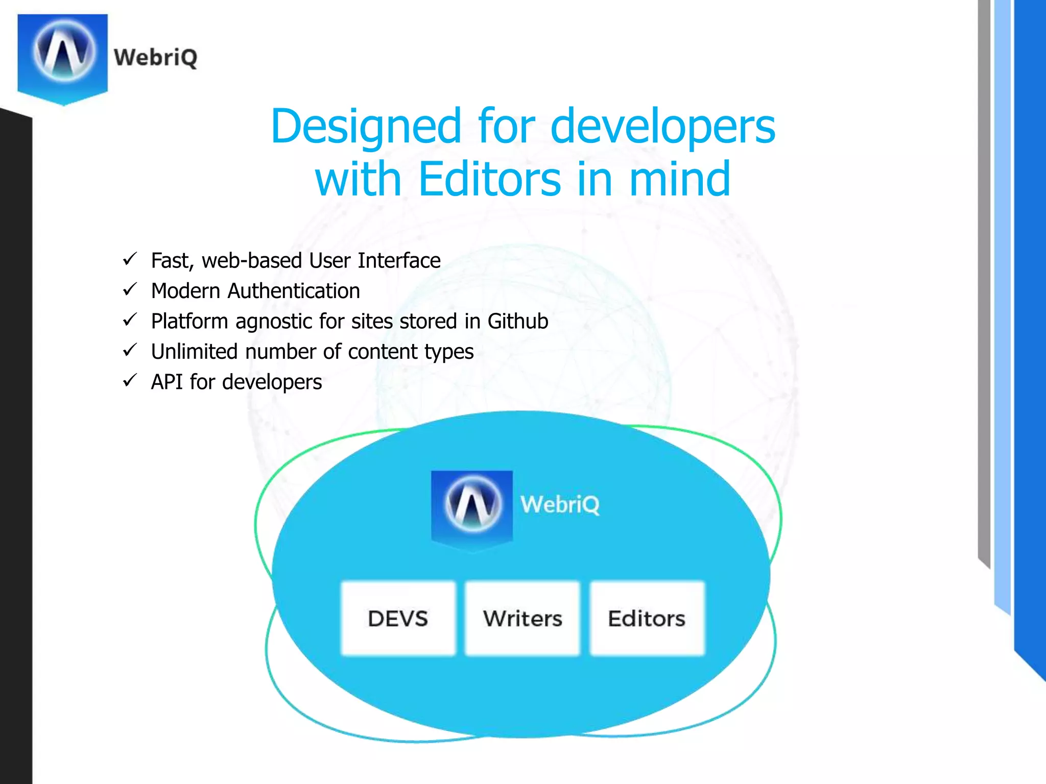  Fast, web-based User Interface
 Modern Authentication
 Platform agnostic for sites stored in Github
 Unlimited number of content types
 API for developers
Designed for developers
with Editors in mind
 