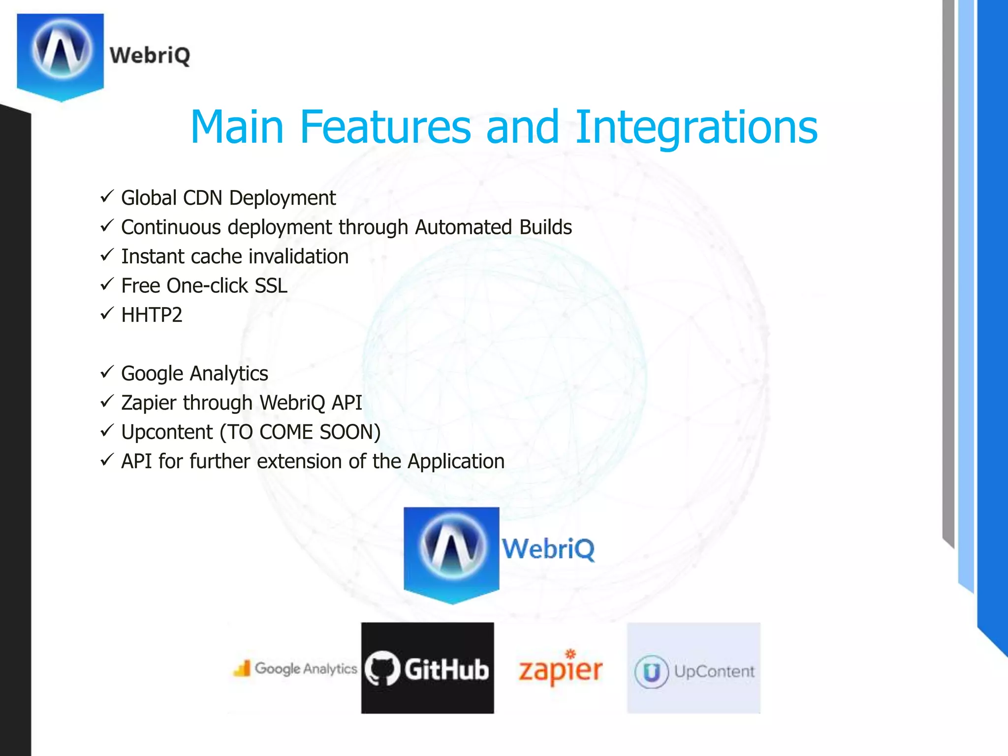  Global CDN Deployment
 Continuous deployment through Automated Builds
 Instant cache invalidation
 Free One-click SSL
 HHTP2
 Google Analytics
 Zapier through WebriQ API
 Upcontent (TO COME SOON)
 API for further extension of the Application
Main Features and Integrations
 