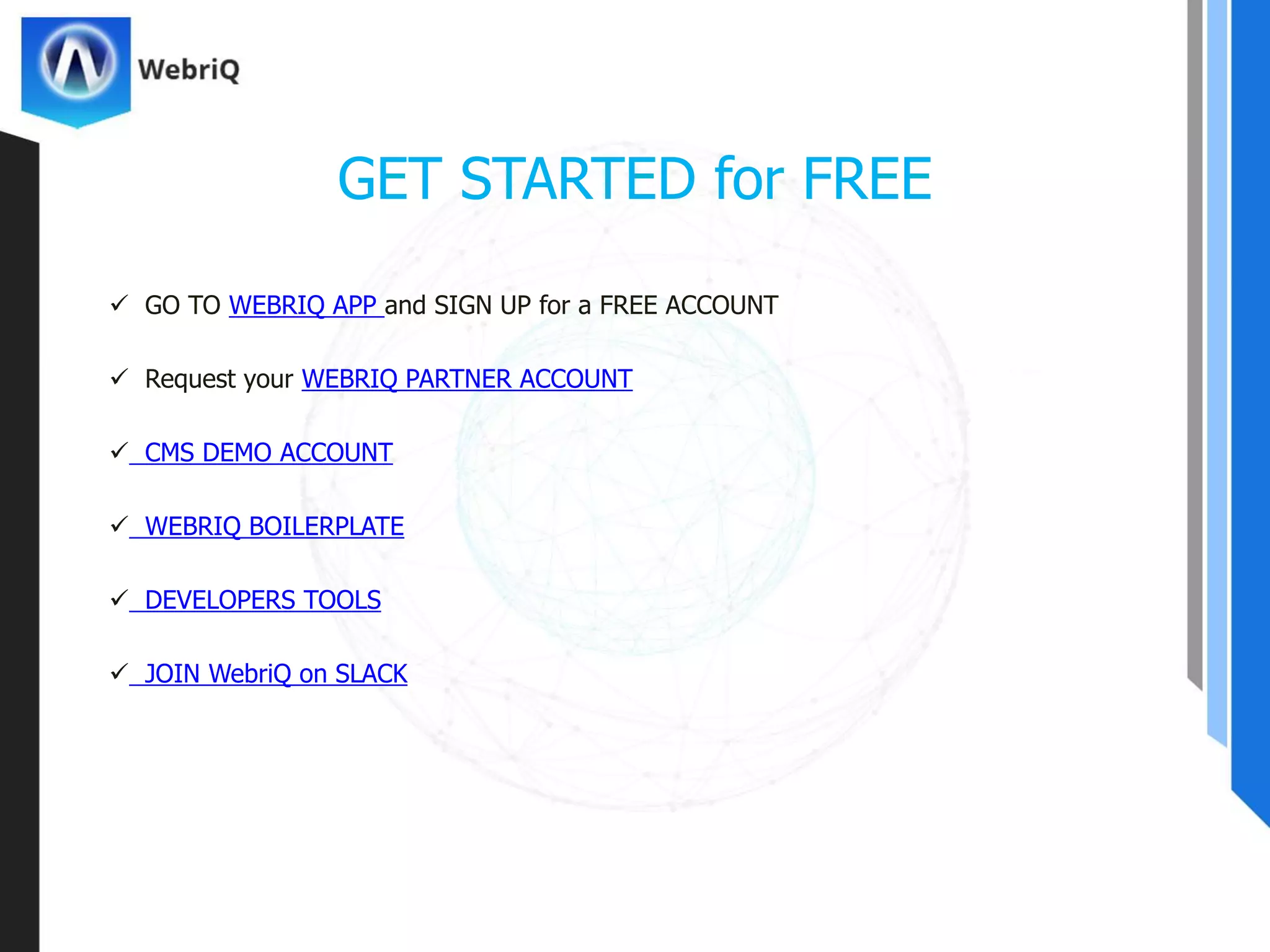  GO TO WEBRIQ APP and SIGN UP for a FREE ACCOUNT
 Request your WEBRIQ PARTNER ACCOUNT
 CMS DEMO ACCOUNT
 WEBRIQ BOILERPLATE
 DEVELOPERS TOOLS
 JOIN WebriQ on SLACK
GET STARTED for FREE
 