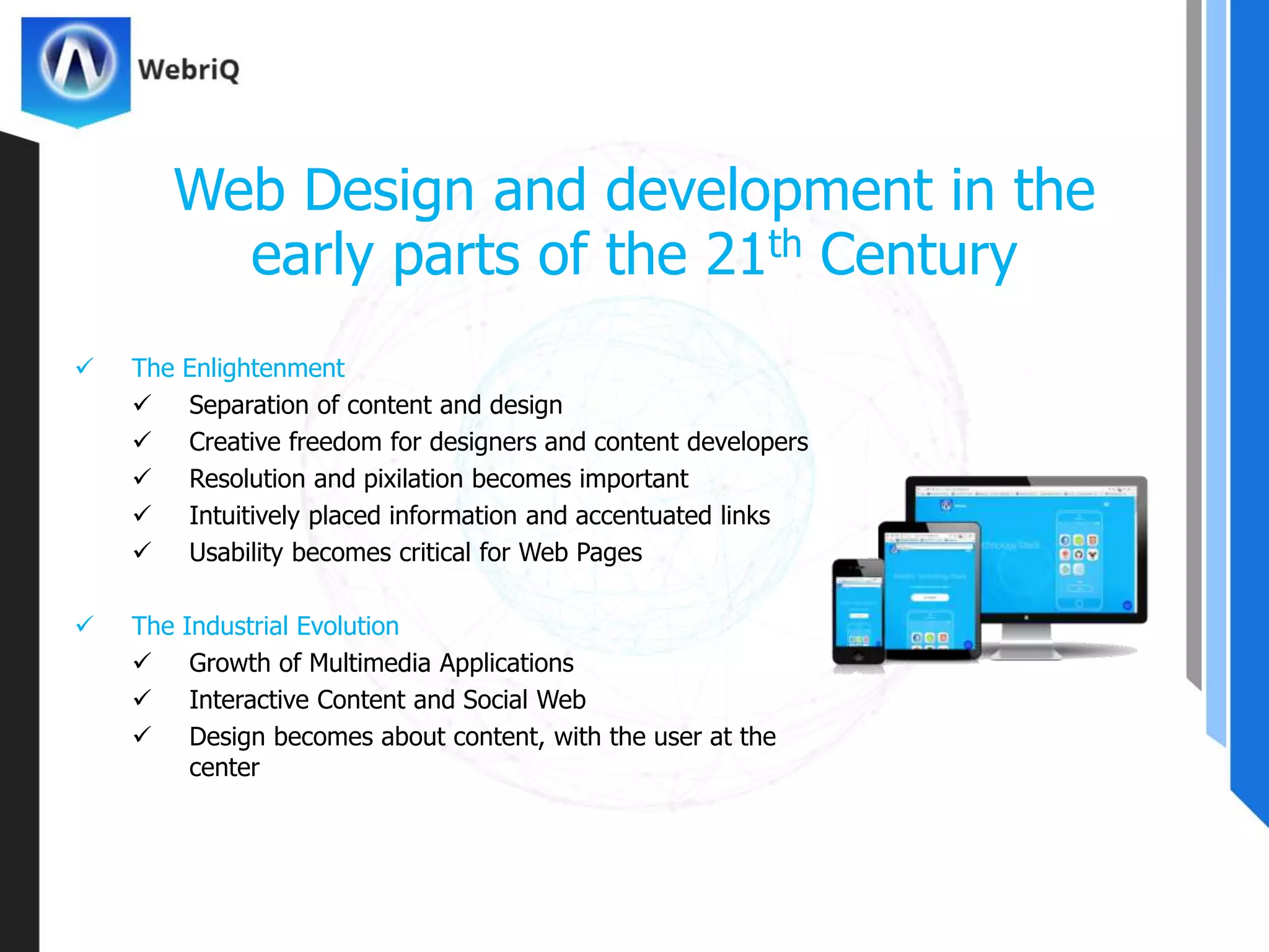  The Enlightenment
 Separation of content and design
 Creative freedom for designers and content developers
 Resolution and pixilation becomes important
 Intuitively placed information and accentuated links
 Usability becomes critical for Web Pages
 The Industrial Evolution
 Growth of Multimedia Applications
 Interactive Content and Social Web
 Design becomes about content, with the user at the
center
Web Design and development in the
early parts of the 21th Century
 