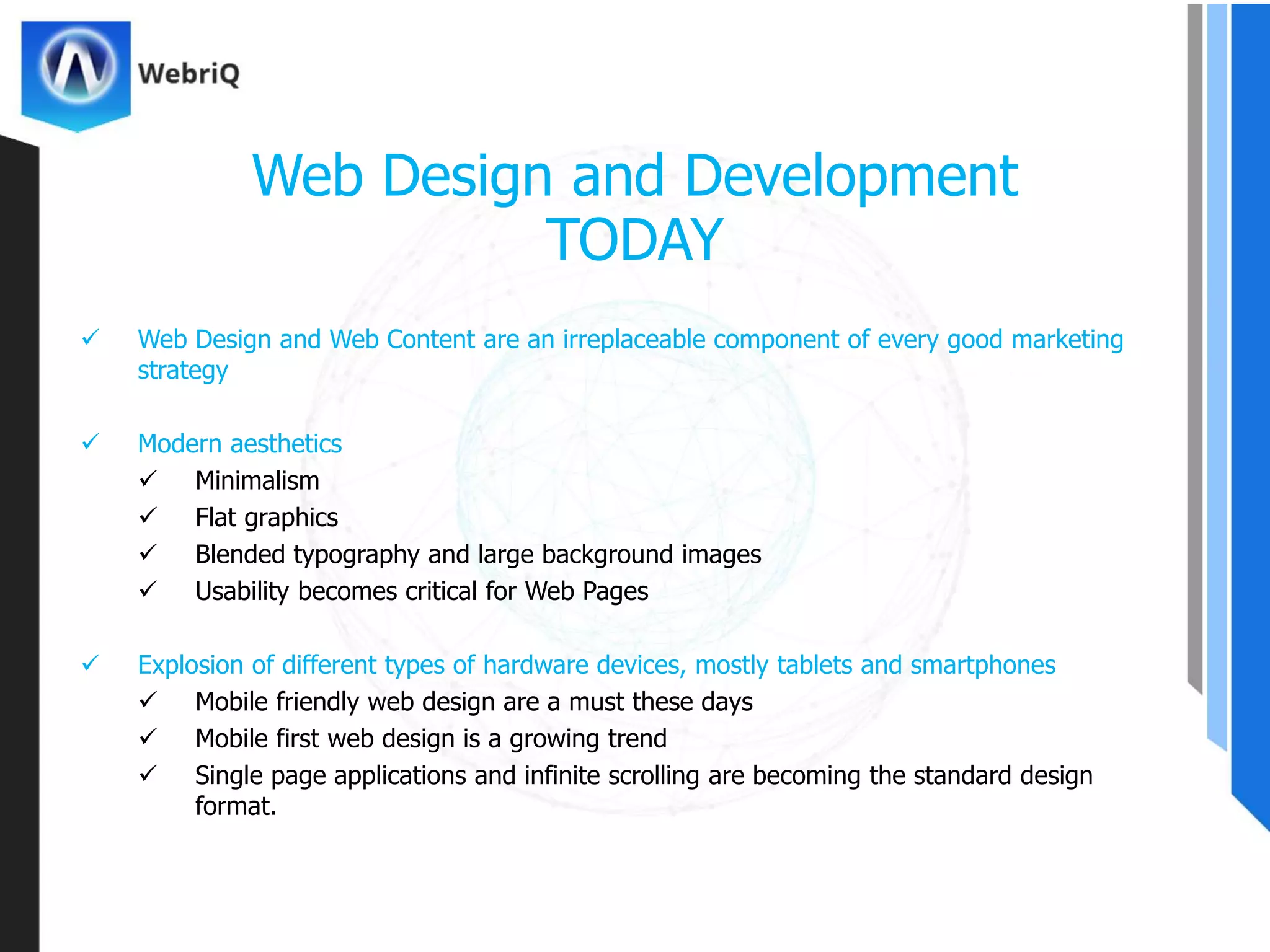  Web Design and Web Content are an irreplaceable component of every good marketing
strategy
 Modern aesthetics
 Minimalism
 Flat graphics
 Blended typography and large background images
 Usability becomes critical for Web Pages
 Explosion of different types of hardware devices, mostly tablets and smartphones
 Mobile friendly web design are a must these days
 Mobile first web design is a growing trend
 Single page applications and infinite scrolling are becoming the standard design
format.
Web Design and Development
TODAY
 