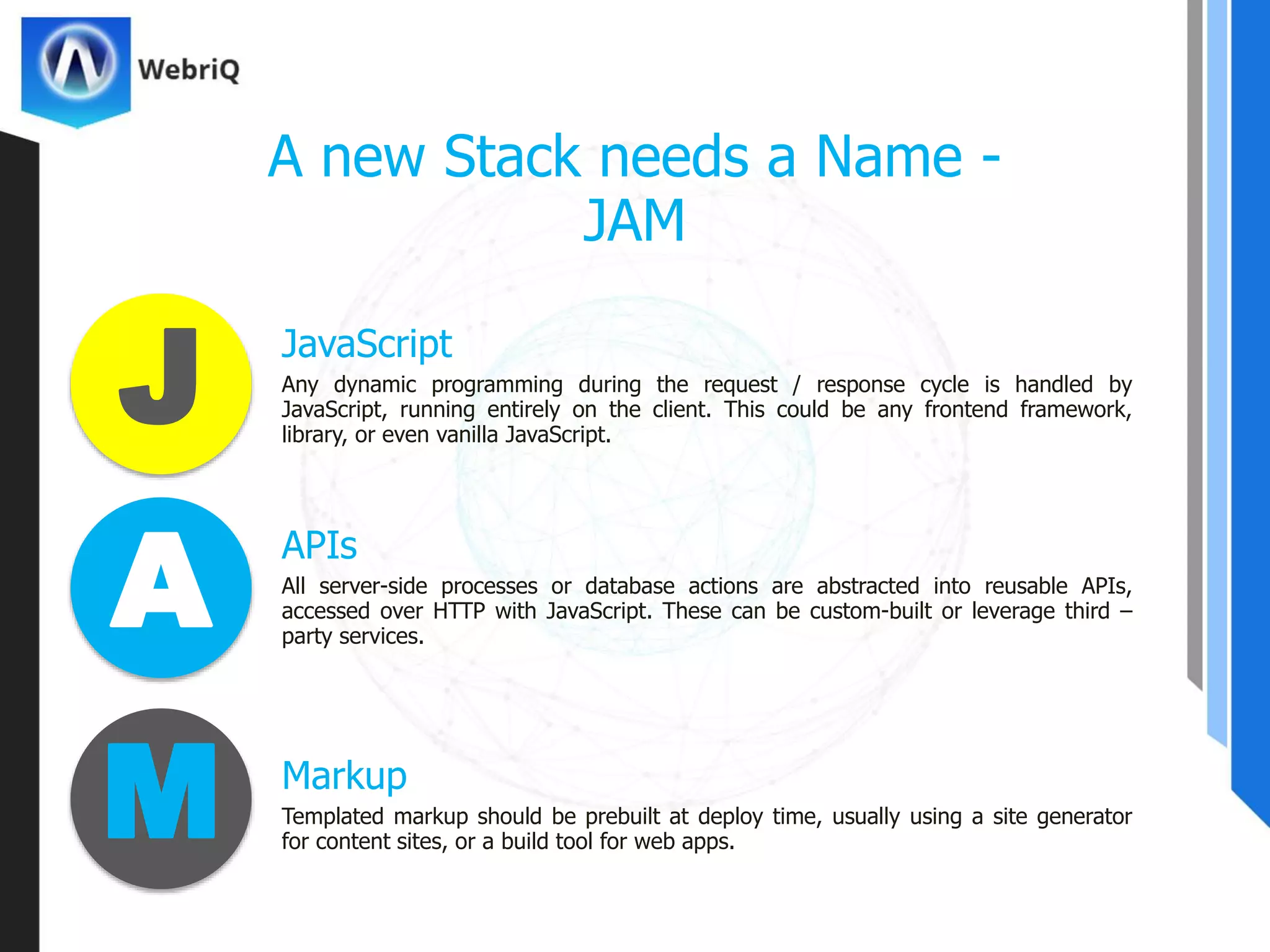 JavaScript
A new Stack needs a Name -
JAM
Any dynamic programming during the request / response cycle is handled by
JavaScript, running entirely on the client. This could be any frontend framework,
library, or even vanilla JavaScript.
APIs
All server-side processes or database actions are abstracted into reusable APIs,
accessed over HTTP with JavaScript. These can be custom-built or leverage third –
party services.
Markup
Templated markup should be prebuilt at deploy time, usually using a site generator
for content sites, or a build tool for web apps.
J
A
M
 