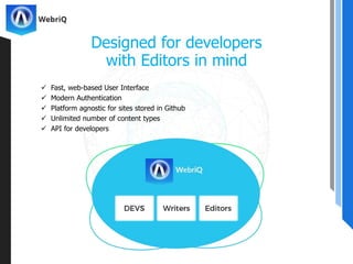  Fast, web-based User Interface
 Modern Authentication
 Platform agnostic for sites stored in Github
 Unlimited number of content types
 API for developers
Designed for developers
with Editors in mind
 