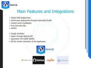  Global CDN Deployment
 Continuous deployment through Automated Builds
 Instant cache invalidation
 Free One-click SSL
 HHTP2
 Google Analytics
 Zapier through WebriQ API
 Upcontent (TO COME SOON)
 API for further extension of the Application
Main Features and Integrations
 