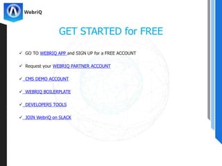  GO TO WEBRIQ APP and SIGN UP for a FREE ACCOUNT
 Request your WEBRIQ PARTNER ACCOUNT
 CMS DEMO ACCOUNT
 WEBRIQ BOILERPLATE
 DEVELOPERS TOOLS
 JOIN WebriQ on SLACK
GET STARTED for FREE
 