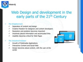  The Enlightenment
 Separation of content and design
 Creative freedom for designers and content developers
 Resolution and pixilation becomes important
 Intuitively placed information and accentuated links
 Usability becomes critical for Web Pages
 The Industrial Evolution
 Growth of Multimedia Applications
 Interactive Content and Social Web
 Design becomes about content, with the user at the
center
Web Design and development in the
early parts of the 21th Century
 