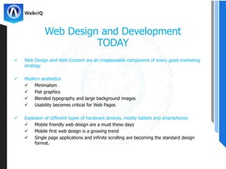  Web Design and Web Content are an irreplaceable component of every good marketing
strategy
 Modern aesthetics
 Minimalism
 Flat graphics
 Blended typography and large background images
 Usability becomes critical for Web Pages
 Explosion of different types of hardware devices, mostly tablets and smartphones
 Mobile friendly web design are a must these days
 Mobile first web design is a growing trend
 Single page applications and infinite scrolling are becoming the standard design
format.
Web Design and Development
TODAY
 