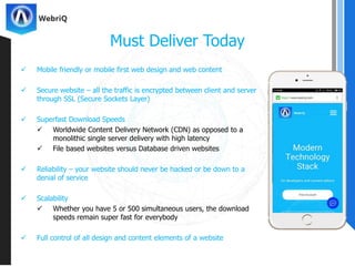  Mobile friendly or mobile first web design and web content
 Secure website – all the traffic is encrypted between client and server
through SSL (Secure Sockets Layer)
 Superfast Download Speeds
 Worldwide Content Delivery Network (CDN) as opposed to a
monolithic single server delivery with high latency
 File based websites versus Database driven websites
 Reliability – your website should never be hacked or be down to a
denial of service
 Scalability
 Whether you have 5 or 500 simultaneous users, the download
speeds remain super fast for everybody
 Full control of all design and content elements of a website
Must Deliver Today
 