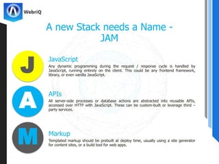 JavaScript
A new Stack needs a Name -
JAM
Any dynamic programming during the request / response cycle is handled by
JavaScript, running entirely on the client. This could be any frontend framework,
library, or even vanilla JavaScript.
APIs
All server-side processes or database actions are abstracted into reusable APIs,
accessed over HTTP with JavaScript. These can be custom-built or leverage third –
party services.
Markup
Templated markup should be prebuilt at deploy time, usually using a site generator
for content sites, or a build tool for web apps.
J
A
M
 