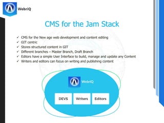  CMS for the New age web development and content editing
 GIT centric
 Stores structured content in GIT
 Different branches – Master Branch, Draft Branch
 Editors have a simple User Interface to build, manage and update any Content
 Writers and editors can focus on writing and publishing content
CMS for the Jam Stack
 